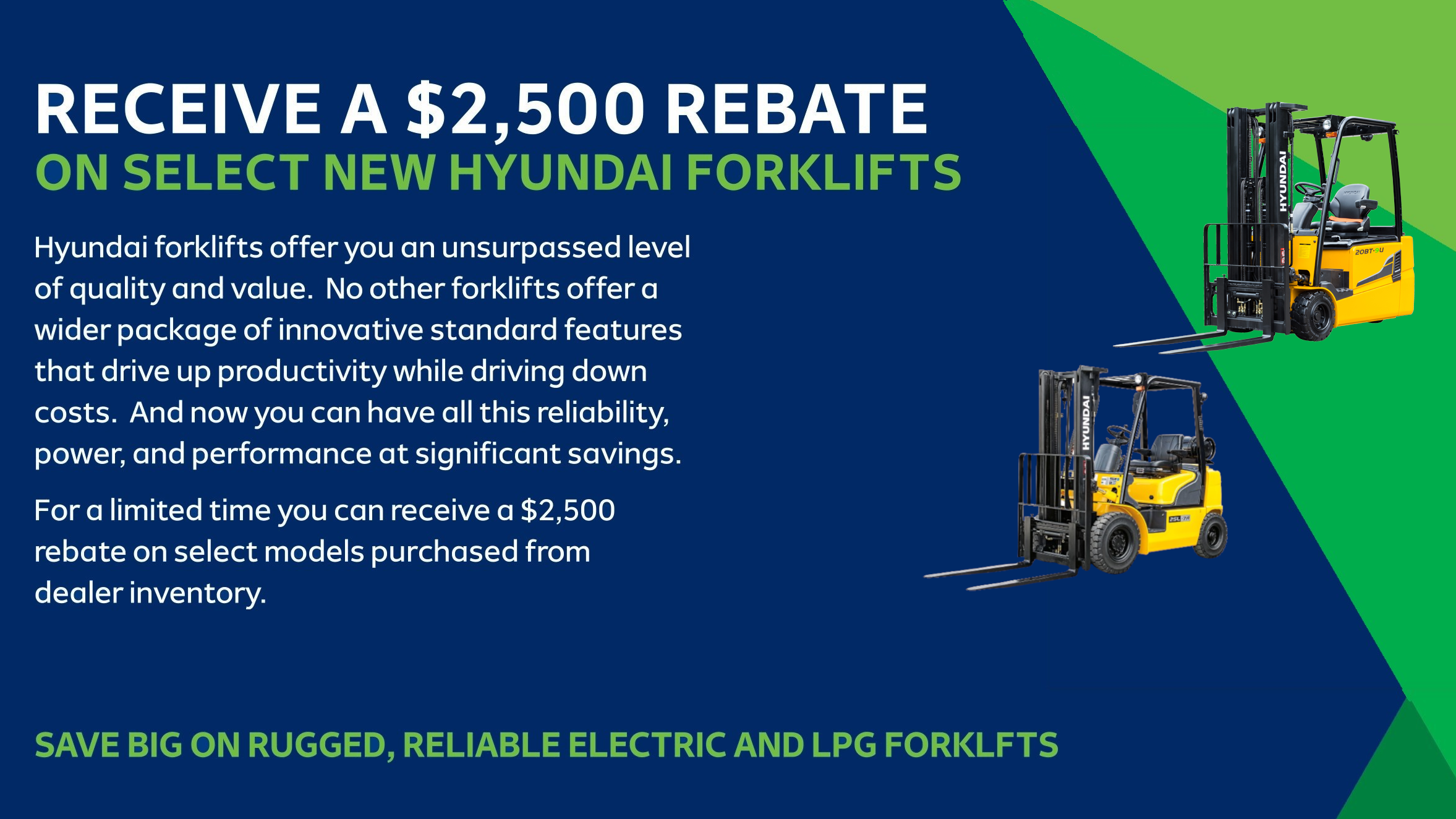 RECEIVE A $2,500 REBATE ON SELECT NEW HYUNDAI FORKLIFTS   Hyundai forklifts offer you an unsurpassed level of quality and value. No other forklifts offer a  wider package of innovative standard features that drive up productivity while driving down costs. And now you can have all this reliability, power, and performance at significant savings.   For a limited time you can receive a $2,500 rebate on select models purchased from dealer inventory.   SAVE BIG ON RUGGED, RELIABLE ELECTRIC AND LPG FORKLFTS